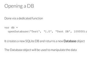 Opening a DB
Done via a dedicated function
var db =
openDatabase(‘Test', ‘1.0', ‘Test DB', 100000);
It creates a new SQLite DB and returns a new Database object
The Database object will be used to manipulatethe data
 