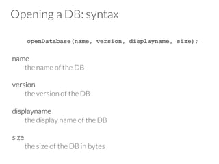 Opening a DB: syntax
openDatabase(name, version, displayname, size);
name
the name of the DB
version
the version of the DB
displayname
the display name of the DB
size
the size of the DB in bytes
 