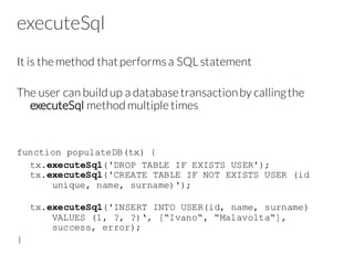 executeSql
It is the method thatperforms a SQL statement
The user can build up a database transactionby callingthe
executeSql method multiple times
function populateDB(tx) {
tx.executeSql('DROP TABLE IF EXISTS USER');
tx.executeSql('CREATE TABLE IF NOT EXISTS USER (id
unique, name, surname)');
tx.executeSql('INSERT INTO USER(id, name, surname)
VALUES (1, ?, ?)‘, [“Ivano“, “Malavolta“],
success, error);
}
 