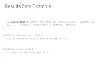 Results Sets Example
...
tx.executeSql('INSERT INTO USER(id, name,surname) VALUES (5,
?, ?)‘, [“Ivano“, “Malavolta“], success, error);
}
function success(tx, results) {
var affected = results.rowsAffected(); // 1
}
function error(err) {
// code for managing the error
}
 