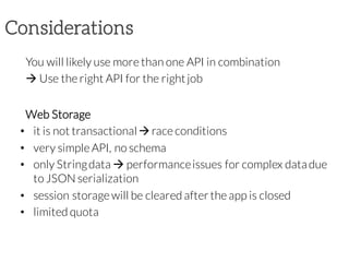 Considerations
You will likely use more than one API in combination
à Use the right API for the rightjob
Web Storage
• it is not transactionalàrace conditions
• very simple API, no schema
• only Stringdata à performanceissues for complex datadue
to JSON serialization
• session storage will be cleared afterthe app is closed
• limited quota
 