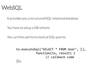 WebSQL
It provides you a structuredSQL relationaldatabase
You have to setup a DB schema
You can then performclassical SQL queries
tx.executeSql(‘SELECT * FROM User’, [],
function(tx, result) {
// callback code
});
 