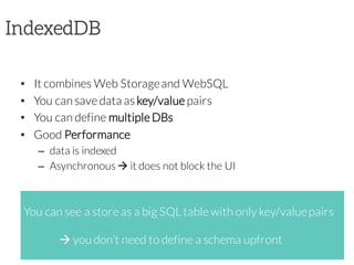 IndexedDB
• It combines Web Storageand WebSQL
• You can save data as key/value pairs
• You can define multiple DBs
• Good Performance
– data is indexed
– Asynchronous à it does not block the UI
You can see a store as a big SQL table with only key/valuepairs
à you don’t need to define a schema upfront
 