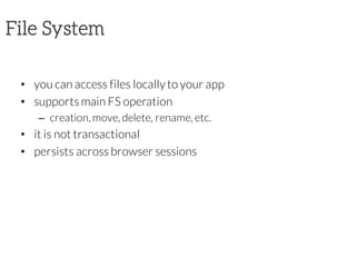 File System
• you can access files locallyto your app
• supports main FS operation
– creation, move, delete, rename, etc.
• it is not transactional
• persists across browser sessions
 