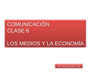 COMUNICACIÓN CLASE 6 LOS MEDIOS Y LA ECONOMÍA Prof. Claudio Alvarez Terán 