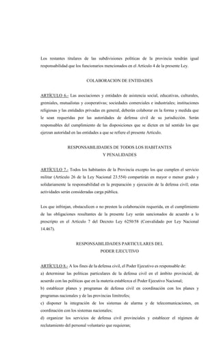 Los restantes titulares de las subdivisiones políticas de la provincia tendrán igual
responsabilidad que los funcionarios mencionados en el Artículo 4 de la presente Ley.


                           COLABORACION DE ENTIDADES


ARTÍCULO 6.- Las asociaciones y entidades de asistencia social, educativas, culturales,
gremiales, mutualistas y cooperativas; sociedades comerciales e industriales; instituciones
religiosas y las entidades privadas en general, deberán colaborar en la forma y medida que
le sean requeridas por las autoridades de defensa civil de su jurisdicción. Serán
responsables del cumplimiento de las disposiciones que se dicten en tal sentido los que
ejerzan autoridad en las entidades a que se refiere el presente Artículo.


                RESPONSABILIDADES DE TODOS LOS HABITANTES
                                     Y PENALIDADES


ARTÍCULO 7.- Todos los habitantes de la Provincia excepto los que cumplen el servicio
militar (Artículo 26 de la Ley Nacional 23.554) compartirán en mayor o menor grado y
solidariamente la responsabilidad en la preparación y ejecución de la defensa civil; estas
actividades serán consideradas carga pública.


Los que infrinjan, obstaculicen o no presten la colaboración requerida, en el cumplimiento
de las obligaciones resultantes de la presente Ley serán sancionados de acuerdo a lo
prescripto en el Artículo 7 del Decreto Ley 6250/58 (Convalidado por Ley Nacional
14.467).


                     RESPONSABILIDADES PARTICULARES DEL
                                    PODER EJECUTIVO


ARTÍCULO 8.- A los fines de la defensa civil, el Poder Ejecutivo es responsable de:
a) determinar las políticas particulares de la defensa civil en el ámbito provincial, de
acuerdo con las políticas que en la materia establezca el Poder Ejecutivo Nacional;
b) establecer planes y programas de defensa civil en coordinación con los planes y
programas nacionales y de las provincias limítrofes;
c) disponer la integración de los sistemas de alarma y de telecomunicaciones, en
coordinación con los sistemas nacionales;
d) organizar los servicios de defensa civil provinciales y establecer el régimen de
reclutamiento del personal voluntario que requieran;
 