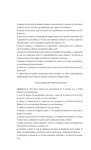 e) disponer la ejecución de medidas de apoyo a otras provincias y comunas de la provincia,
cuando los recursos de éstas sean insuficientes para superar una emergencia;
f) efectuar las previsiones para la evacuación de la población en el evento bélico y en caso
de desastre;
g) promover la creación y el desarrollo de organizaciones cuyos objetivos sean afines total
o parcialmente con la defensa civil, tales como bomberos voluntarios, Cruz Roja Argentina,
radioaficionados y otras consideradas auxiliares de la defensa civil;
h) fijar los objetivos y orientación de la capacitación y adiestramiento de la población,
educación pública y difusión, en materia de defensa civil;
i) promover la adopción de previsiones relativas a la habilitación de refugios y la aplicación
de toda otra medida para reducir la vulnerabilidad ante ataque enemigo y la inclusión de
estas previsiones en los códigos de edificación y legislación pertinente;
j) disponer la realización de estudios e investigaciones relativos a las zonas susceptibles de
ser afectadas por desastres naturales;
k) promover la realización de acuerdos de ayuda mutua entre las subdivisiones políticas de
la provincia;
l) adoptar toda otra medida necesaria para limitar los daños a la vida y la propiedad que
puedan producirse por efectos de la guerra o desastre de cualquier origen.


                           FACULTADES DEL PODER EJECUTIVO


ARTÍCULO 9.- Para hacer efectivas las prescripciones de la presente Ley, el Poder
Ejecutivo está facultado para:
a) crear los órganos de asesoramiento, ejecución y control de la defensa civil en el nivel
provincial y autorizar su creación en el nivel municipal;
b) delegar la conducción de las operaciones de emergencia en el Director General de
Defensa Civil, en un Intendente Municipal o en otro funcionario;
c) establecer acuerdos de ayuda mutua con otras provincias;
d) declarar en estado de emergencia a parte o a la totalidad del territorio de la provincia y
disponer su cesación;
e) efectuar requerimientos a las Fuerzas Armadas y a los organismos nacionales con asiento
en la provincia, coordinando su acción con los medios provinciales y locales;
f) aceptar donaciones, legados, préstamos, servicios, comodatos y toda otra contribución a
título gratuito, con destino a la defensa civil;
g) centralizar y dirigir en caso de emergencia las tareas de distribución de los medios de
ayuda a los damnificados, con el fin de evitar la superposición y dispersión de esfuerzos;
h) administrar y disponer de los recursos pecuniarios destinados a los fines de la presente
Ley;
 