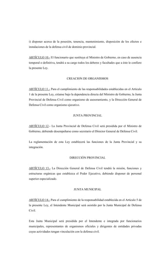 i) disponer acerca de la posesión, tenencia, mantenimiento, disposición de los efectos e
instalaciones de la defensa civil de dominio provincial.


ARTÍCULO 10.- El funcionario que sustituya al Ministro de Gobierno, en caso de ausencia
temporal o definitiva, tendrá a su cargo todos los deberes y facultades que a éste le confiere
la presente Ley.


                               CREACION DE ORGANISMOS


ARTÍCULO 11.- Para el cumplimiento de las responsabilidades establecidas en el Artículo
1 de la presente Ley, créanse bajo la dependencia directa del Ministro de Gobierno, la Junta
Provincial de Defensa Civil como organismo de asesoramiento, y la Dirección General de
Defensa Civil como organismo ejecutivo.


                                    JUNTA PROVINCIAL


ARTÍCULO 12.- La Junta Provincial de Defensa Civil será presidida por el Ministro de
Gobierno, debiendo desempeñarse como secretario el Director General de Defensa Civil.


La reglamentación de esta Ley establecerá las funciones de la Junta Provincial y su
integración.


                                 DIRECCIÓN PROVINCIAL


ARTÍCULO 13.- La Dirección General de Defensa Civil tendrá la misión, funciones y
estructuras orgánicas que establezca el Poder Ejecutivo, debiendo disponer de personal
superior especializado.


                                     JUNTA MUNICIPAL


ARTÍCULO 14.- Para el cumplimiento de la responsabilidad establecida en el Artículo 5 de
la presente Ley, el Intendente Municipal será asistido por la Junta Municipal de Defensa
Civil.


Esta Junta Municipal será presidida por el Intendente e integrada por funcionarios
municipales, representantes de organismos oficiales y dirigentes de entidades privadas
cuyas actividades tengan vinculación con la defensa civil.
 
