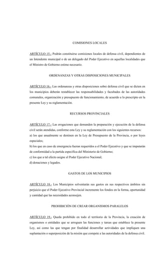 COMISIONES LOCALES


ARTÍCULO 15.- Podrán constituirse comisiones locales de defensa civil, dependientes de
un Intendente municipal o de un delegado del Poder Ejecutivo en aquellas localidades que
el Ministro de Gobierno estime necesario.


               ORDENANZAS Y OTRAS DISPOSICIONES MUNICIPALES


ARTÍCULO 16.- Las ordenanzas y otras disposiciones sobre defensa civil que se dicten en
los municipios deberán restablecer las responsabilidades y facultades de las autoridades
comunales, organización y presupuesto de funcionamiento, de acuerdo a lo prescripto en la
presente Ley y su reglamentación.


                                RECURSOS PROVINCIALES


ARTÍCULO 17.- Las erogaciones que demanden la preparación y ejecución de la defensa
civil serán atendidas, conforme esta Ley y su reglamentación con los siguientes recursos:
a) los que anualmente se destinen en la Ley de Presupuesto de la Provincia, o por leyes
especiales;
b) los que en caso de emergencia fueran requeridos a el Poder Ejecutivo y que se imputarán
de conformidad a la partida específica del Ministerio de Gobierno;
c) los que a tal efecto asigne el Poder Ejecutivo Nacional;
d) donaciones y legados.


                               GASTOS DE LOS MUNICIPIOS


ARTÍCULO 18.- Los Municipios solventarán sus gastos en sus respectivos ámbitos sin
perjuicio que el Poder Ejecutivo Provincial incremente los fondos en la forma, oportunidad
y cantidad que las necesidades aconsejen.


                 PROHIBICIÓN DE CREAR ORGANISMOS PARALELOS


ARTÍCULO 19.- Queda prohibido en todo el territorio de la Provincia, la creación de
organismos o entidades que se arroguen las funciones y tareas que establece la presente
Ley, así como las que tengan por finalidad desarrollar actividades que impliquen una
suplantación o superposición de la misión que compete a las autoridades de la defensa civil.
 