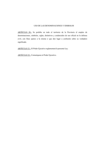 USO DE LAS DENOMINACIONES Y SIMBOLOS


ARTÍCULO 20.- Se prohíbe en todo el territorio de la Provincia el empleo de
denominaciones, símbolos, siglas, distintivos y credenciales de uso oficial en la defensa
civil, con fines ajenos a la misma o que den lugar a confusión sobre su verdadero
significado.


ARTÍCULO 21.- El Poder Ejecutivo reglamentará la presente Ley.


ARTÍCULO 22.- Comuníquese al Poder Ejecutivo.
 