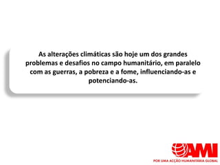 As alterações climáticas são hoje um dos grandes
problemas e desafios no campo humanitário, em paralelo
 com as guerras, a pobreza e a fome, influenciando-as e
                     potenciando-as.
 