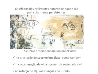 Os efeitos das catástrofes naturais na saúde são
             particularmente persistentes.
-




          As ONGs desempenham um papel vital:

 na prestação de socorro imediato, como também

 na recuperação da vida normal da sociedade civil

no reforço de algumas funções do Estado.
 
