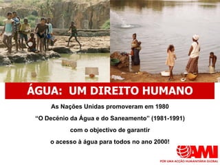 ÁGUA: UM DIREITO HUMANO
     As Nações Unidas promoveram em 1980
 “O Decénio da Água e do Saneamento” (1981-1991)
           com o objectivo de garantir
     o acesso à água para todos no ano 2000!
 