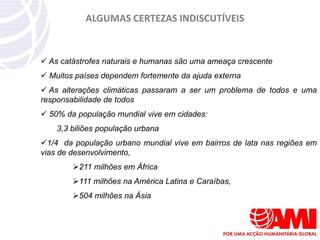 ALGUMAS CERTEZAS INDISCUTÍVEIS


 As catástrofes naturais e humanas são uma ameaça crescente
 Muitos países dependem fortemente da ajuda externa
 As alterações climáticas passaram a ser um problema de todos e uma
responsabilidade de todos
 50% da população mundial vive em cidades:
    3,3 biliões população urbana
1/4 da população urbano mundial vive em bairros de lata nas regiões em
vias de desenvolvimento,
        211 milhões em África
        111 milhões na América Latina e Caraíbas,
        504 milhões na Ásia
 
