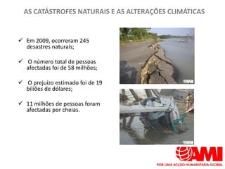 AS CATÁSTROFES NATURAIS E AS ALTERAÇÕES CLIMÁTICAS


 Em 2009, ocorreram 245
  desastres naturais;

 O número total de pessoas
  afectadas foi de 58 milhões;

 O prejuízo estimado foi de 19
  biliões de dólares;

 11 milhões de pessoas foram
  afectadas por cheias.
 