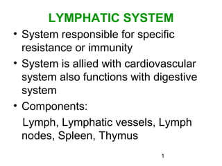 1
LYMPHATIC SYSTEM
• System responsible for specific
resistance or immunity
• System is allied with cardiovascular
system also functions with digestive
system
• Components:
Lymph, Lymphatic vessels, Lymph
nodes, Spleen, Thymus
 
