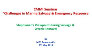 CMMI Seminar
“Challenges in Marine Salvage & Emergency Response
Shipowner’s Viewpoint during Salvage &
Wreck Removal
BY
M.V. Ramamurthy
25th
May 2019
 