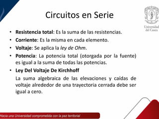 Circuitos en Serie
• Resistencia total: Es la suma de las resistencias.
• Corriente: Es la misma en cada elemento.
• Voltaje: Se aplica la ley de Ohm.
• Potencia: La potencia total (otorgada por la fuente)
es igual a la suma de todas las potencias.
• Ley Del Voltaje De Kirchhoff
La suma algebraica de las elevaciones y caídas de
voltaje alrededor de una trayectoria cerrada debe ser
igual a cero.
 