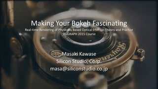 Making Your Bokeh Fascinating
Real-time Rendering of Physically Based Optical Effect in Theory and Practice
SIGGRAPH 2015 Course
Masaki Kawase
Silicon Studio, Corp.
masa@siliconstudio.co.jp
 