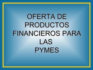 OFERTA DE PRODUCTOS FINANCIEROS PARA LAS  PYMES 