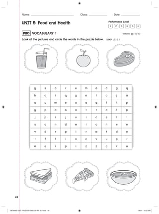 49
Name: .......................................................... Class: ......................... Date: .........................
UNIT 5: Food and Health Performance Level
1 2 3 4 5 6
PBD VOCABULARY 1 Textbook: pp. 52–53
Look at the pictures and circle the words in the puzzle below. DSKP: LS3.2.3
y s a r e m a d g q
h o i q g e l o j a
u u m e a a q l t p
y p a o o t t d f p
j p i j u i c e l l
s a n d w i c h e e
v d r p i r w t d e
t f t i o c v u p r
n e i p i z z a r u
06 MAMD ENG YR5 KSSR (NM)-U5-INA 2LP.indd 49
06 MAMD ENG YR5 KSSR (NM)-U5-INA 2LP.indd 49 1/9/21 10:27 AM
1/9/21 10:27 AM
 