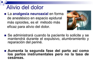 !  La analgesia neuroaxial en forma
de anestésico en espacio epidural
más opioides, es el método más
eficaz para alivio del dolor.
!  Se administrará cuando la paciente lo solicite y se
mantendrá durante el expulsivo, alumbramiento y
reparación del periné.
!  Aumenta la segunda fase del parto así como
los partos instrumentales pero no la tasa de
cesáreas.
Alivio del dolor
 