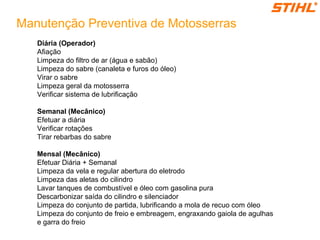 Manutenção Preventiva de Motosserras
Diária (Operador)
Afiação
Limpeza do filtro de ar (água e sabão)
Limpeza do sabre (canaleta e furos do óleo)
Virar o sabre
Limpeza geral da motosserra
Verificar sistema de lubrificação
Semanal (Mecânico)
Efetuar a diária
Verificar rotações
Tirar rebarbas do sabre
Mensal (Mecânico)
Efetuar Diária + Semanal
Limpeza da vela e regular abertura do eletrodo
Limpeza das aletas do cilindro
Lavar tanques de combustível e óleo com gasolina pura
Descarbonizar saída do cilindro e silenciador
Limpeza do conjunto de partida, lubrificando a mola de recuo com óleo
Limpeza do conjunto de freio e embreagem, engraxando gaiola de agulhas
e garra do freio
 