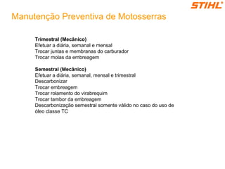 Manutenção Preventiva de Motosserras
Trimestral (Mecânico)
Efetuar a diária, semanal e mensal
Trocar juntas e membranas do carburador
Trocar molas da embreagem
Semestral (Mecânico)
Efetuar a diária, semanal, mensal e trimestral
Descarbonizar
Trocar embreagem
Trocar rolamento do virabrequim
Trocar tambor da embreagem
Descarbonização semestral somente válido no caso do uso de
óleo classe TC
 
