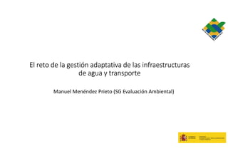 El reto de la gestión adaptativa de las infraestructuras
de agua y transporte
Manuel Menéndez Prieto (SG Evaluación Ambiental)
 