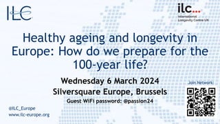 Healthy ageing and longevity in
Europe: How do we prepare for the
100-year life?
Wednesday 6 March 2024
Silversquare Europe, Brussels
Guest WiFi password: @passion24
@ILC_Europe
www.ilc-europe.org
Join Network:
 