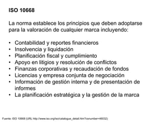 ISO 10668
La norma establece los principios que deben adoptarse
para la valoración de cualquier marca incluyendo:
• Contabilidad y reportes financieros
• Insolvencia y liquidación
• Planificación fiscal y cumplimiento
• Apoyo en litigios y resolución de conflictos
• Finanzas corporativas y recaudación de fondos
• Licencias y empresa conjunta de negociación
• Información de gestión interna y de presentación de
informes
• La planificación estratégica y la gestión de la marca
Fuente: ISO 10668 (URL http://www.iso.org/iso/catalogue_detail.htm?csnumber=46032)
 