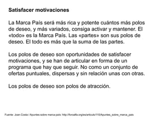 Satisfacer motivaciones
La Marca País será más rica y potente cuántos más polos
de deseo, y más variados, consiga activar y mantener. El
«todo» es la Marca País. Las «partes» son sus polos de
deseo. El todo es más que la suma de las partes.
Los polos de deseo son oportunidades de satisfacer
motivaciones, y se han de articular en forma de un
programa que hay que seguir. No como un conjunto de
ofertas puntuales, dispersas y sin relación unas con otras.
Los polos de deseo son polos de atracción.
Fuente: Joan Costa / Apuntes sobre marca país: http://foroalfa.org/es/articulo/110/Apuntes_sobre_marca_pais
 