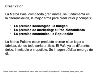 Crear valor
La Marca País, como toda gran marca, se fundamenta en
la diferenciación, la mejor arma para crear valor y competir.
• La premisa sociológica: la Imagen
• La premisa de marketing: el Posicionamiento
• La premisa económica: la Reputación
La Marca País no es un producto a crear ni un lugar a
fabricar, donde todo sería artificio. El País ya es diferente,
único, inimitable e irrepetible. Su imagen pública emerge de
él.
Fuente: Joan Costa / Apuntes sobre marca país: http://foroalfa.org/es/articulo/110/Apuntes_sobre_marca_pais
 