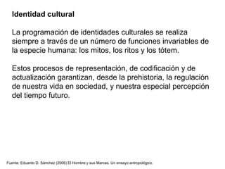 Identidad cultural
La programación de identidades culturales se realiza
siempre a través de un número de funciones invariables de
la especie humana: los mitos, los ritos y los tótem.
Estos procesos de representación, de codificación y de
actualización garantizan, desde la prehistoria, la regulación
de nuestra vida en sociedad, y nuestra especial percepción
del tiempo futuro.
Fuente: Eduardo D. Sánchez (2006) El Hombre y sus Marcas. Un ensayo antropológico.
 