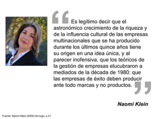 Es legítimo decir que el
astronómico crecimiento de la riqueza y
de la influencia cultural de las empresas
multinacionales que se ha producido
durante los últimos quince años tiene
su origen en una idea única, y al
parecer inofensiva, que los teóricos de
la gestión de empresas elucubraron a
mediados de la década de 1980: que
las empresas de éxito deben producir
ante todo marcas y no productos.
Naomi Klein
”
“
Fuente: Naomi Klein (2000) No logo, p.21
 