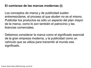 El comienzo de las marcas modernas (i)
Los conceptos de marca y de publicidad suelen
entremezclarse, el proceso al que aluden no es el mismo.
Publicitar los productos es sólo un aspecto del plan mayor
de la marca, como lo son también el patrocinio y las
licencias comerciales.
Debemos considerar la marca como el significado esencial
de la gran empresa moderna, y la publicidad como un
vehículo que se utiliza para transmitir al mundo ese
significado.
Fuente: Naomi Klein (2000) No logo, pp.23-24
 
