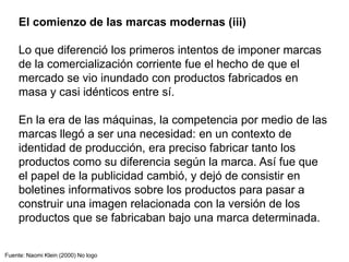 El comienzo de las marcas modernas (iii)
Lo que diferenció los primeros intentos de imponer marcas
de la comercialización corriente fue el hecho de que el
mercado se vio inundado con productos fabricados en
masa y casi idénticos entre sí.
En la era de las máquinas, la competencia por medio de las
marcas llegó a ser una necesidad: en un contexto de
identidad de producción, era preciso fabricar tanto los
productos como su diferencia según la marca. Así fue que
el papel de la publicidad cambió, y dejó de consistir en
boletines informativos sobre los productos para pasar a
construir una imagen relacionada con la versión de los
productos que se fabricaban bajo una marca determinada.
Fuente: Naomi Klein (2000) No logo
 