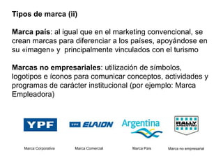 Tipos de marca (ii)
Marca país: al igual que en el marketing convencional, se
crean marcas para diferenciar a los países, apoyándose en
su «imagen» y principalmente vinculados con el turismo
Marcas no empresariales: utilización de símbolos,
logotipos e íconos para comunicar conceptos, actividades y
programas de carácter institucional (por ejemplo: Marca
Empleadora)
Marca Corporativa Marca Comercial Marca País Marca no empresarial
 