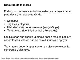 Discurso de la marca
El discurso de marca es todo aquello que la marca tiene
para decir y lo hace a través de:
• Namings
• Taglines y slogans
• Historias, anécdotas o relatos (storytellings)
• Tono de voz (identidad verbal y keywords)
Las historias que cuenta la marca hacen más palpable y
concretos los valores que se está dispuesto a apoyar.
Toda marca debería apoyarse en un discurso relevante,
coherente y distintivo.
Fuente: Ávalos, Carlos (2010) La Marca: Identidad y Estrategia. Buenos Aires: La Crujía (Parte 2)
 