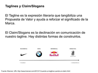 Fuente: Branzai. URL http://www.branzai.com/2013/11/cuando-un-tagline-cuando-un-claim.html
Taglines y Claim/Slogans
El Tagline es la expresión literaria que tangibiliza una
Propuesta de Valor y ayuda a reforzar el significado de la
Marca.
El Claim/Slogans es la declinación en comunicación de
nuestro tagline. Hay distintas formas de construirlos.
 