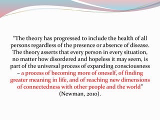 “The theory has progressed to include the health of all
persons regardless of the presence or absence of disease.
The theory asserts that every person in every situation,
no matter how disordered and hopeless it may seem, is
part of the universal process of expanding consciousness
– a process of becoming more of oneself, of finding
greater meaning in life, and of reaching new dimensions
of connectedness with other people and the world”
(Newman, 2010).
 