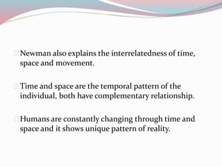 Newman also explains the interrelatedness of time,
space and movement.
Time and space are the temporal pattern of the
individual, both have complementary relationship.
Humans are constantly changing through time and
space and it shows unique pattern of reality.
 