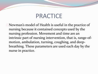 PRACTICE
Newman’s model of Health is useful in the practice of
nursing because it contained concepts used by the
nursing profession. Movement and time are an
intrinsic part of nursing intervention, that is, range-of-
motion, ambulation, turning, coughing, and deep-
breathing. These parameters are used each day by the
nurse in practice.
 