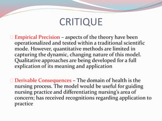 CRITIQUE
Empirical Precision – aspects of the theory have been
operationalized and tested within a traditional scientific
mode. However, quantitative methods are limited in
capturing the dynamic, changing nature of this model.
Qualitative approaches are being developed for a full
explication of its meaning and application
Derivable Consequences – The domain of health is the
nursing process. The model would be useful for guiding
nursing practice and differentiating nursing’s area of
concern; has received recognitions regarding application to
practice
 