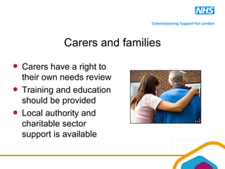 Carers and families
Carers have a right to
their own needs review
Training and education
should be provided
Local authority and
charitable sector
support is available
 