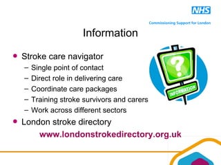 Information
Stroke care navigator
– Single point of contact
– Direct role in delivering care
– Coordinate care packages
– Training stroke survivors and carers
– Work across different sectors
London stroke directory
www.londonstrokedirectory.org.uk
 