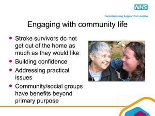 Engaging with community life
Stroke survivors do not
get out of the home as
much as they would like
Building confidence
Addressing practical
issues
Community/social groups
have benefits beyond
primary purpose
 