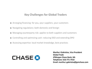 Key Challenges for Global Traders

■ Arranging financing: for you, your suppliers, your customers

■ Navigating regulations: both domestic and foreign

■ Managing counterparty risk: applies to both suppliers and customers

■ Controlling and optimizing cash: reducing DSO and extending DPO

■ Accessing expertise: local market knowledge, best practices



                                             Martha I Gabrielse, Vice President
                                             Global Trade
                                             JPMorgan Chase Bank, NA
                                             Telephone: 616-771-7410
                                             Email: martha.i.gabrielse@jpmchase.com
 