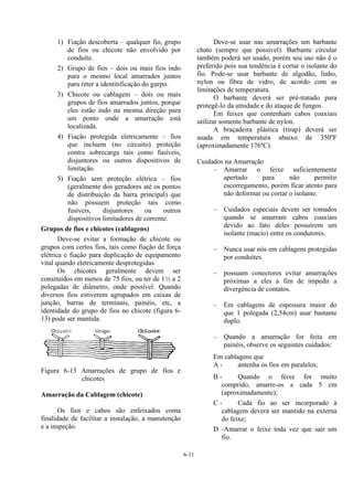 6-11
1) Fiação descoberta – qualquer fio, grupo
de fios ou chicote não envolvido por
conduíte.
2) Grupo de fios – dois ou mais fios indo
para o mesmo local amarrados juntos
para reter a identitificação do gurpo.
3) Chicote ou cablagem – dois ou mais
grupos de fios amarrados juntos, porque
eles estão indo na mesma direção para
um ponto onde a amarração está
localizada.
4) Fiação protegida eletricamente – fios
que incluem (no circuito) proteção
contra sobrecarga tais como fusíveis,
disjuntores ou outros dispositivos de
limitação.
5) Fiação sem proteção elétrica – fios
(geralmente dos geradores até os pontos
de distribuição da barra principal) que
não possuem proteção tais como
fusíveis, disjuntores ou outros
dispositivos limitadores de corrente.
Grupos de fios e chicotes (cablagens)
Deve-se evitar a formação de chicote ou
grupos com certos fios, tais como fiação de força
elétrica e fiação para duplicação de equipamento
vital quando eletricamente desprotegidas.
Os chicotes geralmente devem ser
consituídos em menos de 75 fios, ou ter de 1½ a 2
polegadas de diâmetro, onde possível. Quando
diversos fios estiverem agrupados em caixas de
junção, barras de terminais, painéis, etc, a
identidade do grupo de fios no chicote (figura 6-
13) pode ser mantida.
Figura 6-13 Amarrações de grupo de fios e
chicotes
Amarração da Cablagem (chicote)
Os fios e cabos são enfeixados coma
finalidade de facilitar a instalação, a manutenção
e a inspeção.
Deve-se usar nas amarrações um barbante
chato (sempre que possível). Barbante circular
também poderá ser usado, porém seu uso não é o
preferido pois sua tendência é cortar o isolante do
fio. Pode-se usar barbante de algodão, linho,
nylon ou fibra de vidro, de acordo com as
limitações de temperatura.
O barbante deverá ser pré-tratado para
protegê-lo da umidade e do ataque de fungos.
Em feixes que contenham cabos coaxiais
utilizar somente barbante de nylon.
A braçadeira plástica (tirap) deverá ser
usada em temperatura abaixo de 350ºF
(aproximadamente 176ºC).
Cuidados na Amarração
– Amarrar o feixe suficientemente
apertado para não permitir
escorregamento, porém ficar atento para
não deformar ou cortar o isolante.
– Cuidados especiais devem ser tomados
quando se amarram cabos coaxiais
devido ao fato deles possuirem um
isolante (macio) entre os condutores.
– Nunca usar nós em cablagens protegidas
por conduítes.
– possuam conectores evitar amarrações
próximas a eles a fim de impedir a
divergência de contatos.
– Em cablagens de espessura maior do
que 1 polegada (2,54cm) usar bastante
duplo.
– Quando a amarração for feita em
painéis, observe os seguintes cuidados:
Em cablagens que
A - antenha os fios em paralelos;
B - Quando o feixe for muito
comprido, amarre-os a cada 5 cm
(aproximadamente);
C - Cada fio ao ser incorporado à
cablagem deverá ser mantido na externa
do feixe;
D -Amarrar o feixe toda vez que sair um
fio.
 