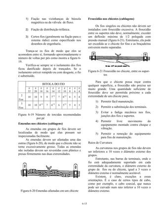 6-15
1) Fiação nas vizinhanças de bússola
magnética ou da válvula de fluxo.
2) Fiação de distribuição trifásica.
3) Certos fios (geralmente na fiação para o
sistema rádio) como especificado nos
desenhos de engenharia.
Trança-se os fios de modo que eles se
acomodem entre si, formando aproximadamente o
número de voltas por pés como mostra a figura 6-
19.
Verifica-se sempre se o isolamento dos fios
ficou danificado depois de trançados. Se o
isolamento estiver rompido ou com desgaste, o fio
é substituído.
BITOLA DO FIO
#
22
#
20
#
18
#
16
#
14
#
12
#
10
#
8
#
6
#
4
2
Fios
10 10 9 8 71/2
7 61/2
6 5 4
3
Fios
10 10 81/2
7 61/2
6 51/2
5 4 3
Figura 6-19 Número de torcidas recomendadas
por pé
Emendas nos chicotes (cablagens)
As emendas em grupos de fios devem ser
localizadas de modo que elas possam ser
inspecionadas facilmente.
As emendas devem ser afastadas uma das
outras (figura 6-20), de modo que o chicote não se
torne excessivamente grosso. Todas as emendas
não isoladas devem ser revestidas com plástico e
presas firmemente nas duas extremidades.
Figura 6-20 Emendas afastadas em um chicote
Frouxidão nos chicotes (cablagens)
Os fios singelos ou chicotes não devem ser
instalados com frouxidão excessiva. A frouxidão
entre os suportes não deve, normalmente, exceder
um deflexão máxima de 1/2 polegada com
pressão manual (figura 6-21). Entretanto, ela pode
ser excedida se o chicote for fino e as braçadeiras
estiverem muito separadas.
Figura 6-21 Frouxidão no chicote, entre os supor-
tes
Para que o chicote possa roçar contra
qualquer superfície, a frouxidão não precisa ser
muito grande. Uma quantidade suficiente de
frouxidão deve ser permitida próximo a cada
extremidade de um chicote para;
1) Permitir fácil manutenção.
2) Permitir a substituição dos terminais.
3) Evitar a fadiga mecânica nos fios,
junções dos fios e suportes.
4) Permitir livre movimento do
equipamento montado contra choque e
vibração.
5) Permitir a remoção do equipamento
para fins de manutenção.
Raios de Curvatura
As curvaturas nos grupos de fios não devem
ser inferiores a 10 vezes o diâmetro externo dos
grupos.
Entretanto, nas barras de terminais, onde o
fio está adequadamente suportado em cada
extremidade da curvatura, o diâmetro externo do
grupo de fios ou do chicote, igual a 3 vezes o
diâmetro externo é normalmente aceitável.
Existem, é claro, exceções a essas
orientações. É o caso de certos tipos de cabo,
como por exemplo, o cabo coaxial, que nunca
pode ser curvado num raio inferior a 10 vezes o
diâmetro externo.
 